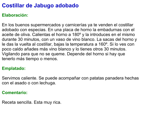 Costillar de Jabugo adobado  Elaboración:  En los buenos supermercados y carnicerías ya te venden el costillar adobado con especias. En una placa de horno la embadurnas con el aceite de oliva. Calientas el horno a 180º y la introduces en el mismo durante 30 minutos, con un vaso de vino blanco. La sacas del horno y le das la vuelta al costillar, bajas la temperatura a 160º. Si lo ves con poco caldo añades más vino blanco y lo tienes otros 30 minutos. Vigilando para que no se queme. Depende del horno si hay que tenerlo más tiempo o menos.   Emplatado:  Servimos caliente. Se puede acompañar con patatas panadera hechas con el asado o con lechuga.   Comentario:  Receta sencilla. Esta muy rica.