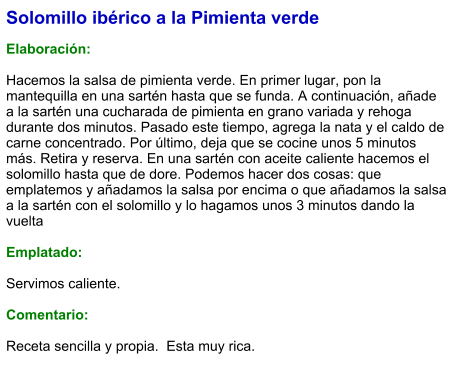 Solomillo ibérico a la Pimienta verde  Elaboración:  Hacemos la salsa de pimienta verde. En primer lugar, pon la mantequilla en una sartén hasta que se funda. A continuación, añade a la sartén una cucharada de pimienta en grano variada y rehoga durante dos minutos. Pasado este tiempo, agrega la nata y el caldo de carne concentrado. Por último, deja que se cocine unos 5 minutos más. Retira y reserva. En una sartén con aceite caliente hacemos el solomillo hasta que de dore. Podemos hacer dos cosas: que emplatemos y añadamos la salsa por encima o que añadamos la salsa a la sartén con el solomillo y lo hagamos unos 3 minutos dando la vuelta   Emplatado:  Servimos caliente.   Comentario:  Receta sencilla y propia.  Esta muy rica.