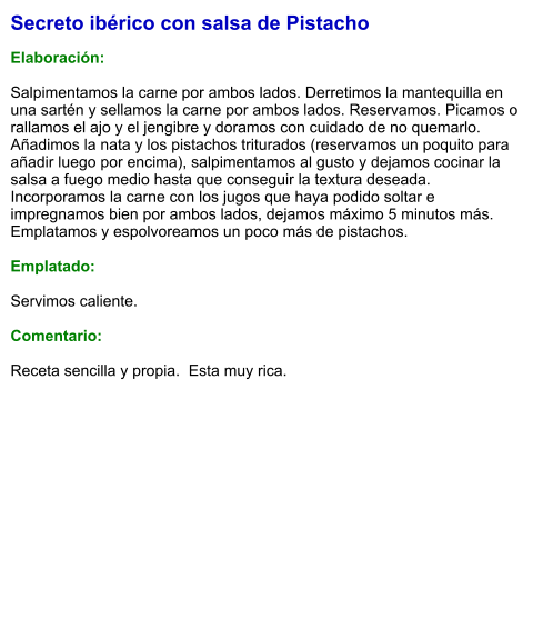Secreto ibérico con salsa de Pistacho  Elaboración:  Salpimentamos la carne por ambos lados. Derretimos la mantequilla en una sartén y sellamos la carne por ambos lados. Reservamos. Picamos o rallamos el ajo y el jengibre y doramos con cuidado de no quemarlo. Añadimos la nata y los pistachos triturados (reservamos un poquito para añadir luego por encima), salpimentamos al gusto y dejamos cocinar la salsa a fuego medio hasta que conseguir la textura deseada. Incorporamos la carne con los jugos que haya podido soltar e impregnamos bien por ambos lados, dejamos máximo 5 minutos más. Emplatamos y espolvoreamos un poco más de pistachos.    Emplatado:  Servimos caliente.   Comentario:  Receta sencilla y propia.  Esta muy rica.