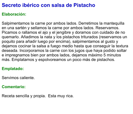 Secreto ibérico con salsa de Pistacho  Elaboración:  Salpimentamos la carne por ambos lados. Derretimos la mantequilla en una sartén y sellamos la carne por ambos lados. Reservamos. Picamos o rallamos el ajo y el jengibre y doramos con cuidado de no quemarlo. Añadimos la nata y los pistachos triturados (reservamos un poquito para añadir luego por encima), salpimentamos al gusto y dejamos cocinar la salsa a fuego medio hasta que conseguir la textura deseada. Incorporamos la carne con los jugos que haya podido soltar e impregnamos bien por ambos lados, dejamos máximo 5 minutos más. Emplatamos y espolvoreamos un poco más de pistachos.    Emplatado:  Servimos caliente.   Comentario:  Receta sencilla y propia.  Esta muy rica.