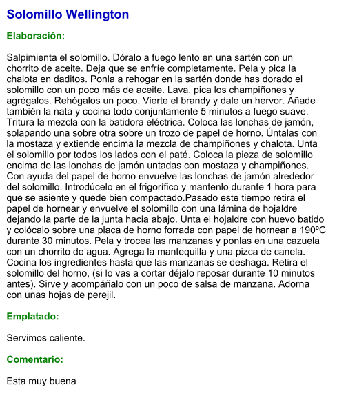 Solomillo Wellington  Elaboración:  Salpimienta el solomillo. Dóralo a fuego lento en una sartén con un chorrito de aceite. Deja que se enfríe completamente. Pela y pica la chalota en daditos. Ponla a rehogar en la sartén donde has dorado el solomillo con un poco más de aceite. Lava, pica los champiñones y agrégalos. Rehógalos un poco. Vierte el brandy y dale un hervor. Añade también la nata y cocina todo conjuntamente 5 minutos a fuego suave. Tritura la mezcla con la batidora eléctrica. Coloca las lonchas de jamón, solapando una sobre otra sobre un trozo de papel de horno. Úntalas con la mostaza y extiende encima la mezcla de champiñones y chalota. Unta el solomillo por todos los lados con el paté. Coloca la pieza de solomillo encima de las lonchas de jamón untadas con mostaza y champiñones. Con ayuda del papel de horno envuelve las lonchas de jamón alrededor del solomillo. Introdúcelo en el frigorífico y mantenlo durante 1 hora para que se asiente y quede bien compactado.Pasado este tiempo retira el papel de hornear y envuelve el solomillo con una lámina de hojaldre dejando la parte de la junta hacia abajo. Unta el hojaldre con huevo batido y colócalo sobre una placa de horno forrada con papel de hornear a 190ºC durante 30 minutos. Pela y trocea las manzanas y ponlas en una cazuela con un chorrito de agua. Agrega la mantequilla y una pizca de canela. Cocina los ingredientes hasta que las manzanas se deshaga. Retira el solomillo del horno, (si lo vas a cortar déjalo reposar durante 10 minutos antes). Sirve y acompáñalo con un poco de salsa de manzana. Adorna con unas hojas de perejil.  Emplatado:  Servimos caliente.   Comentario:  Esta muy buena