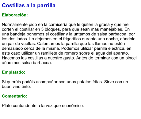 Costillas a la parrilla  Elaboración:  Normalmente pido en la carnicería que le quiten la grasa y que me corten el costillar en 3 bloques, para que sean más manejables. En una bandeja ponemos el costillar y la untamos de salsa barbacoa, por los dos lados. Lo dejamos en el frigorífico durante una noche, dándole un par de vueltas. Calentamos la parrilla que las llamas no estén demasiado cerca de la misma. Podemos utilizar parrilla eléctrica, en este caso utilizar un ramillete de romero sobre el agua del aparato.  Hacemos las costillas a nuestro gusto. Antes de terminar con un pincel añadimos salsa barbacoa.  Emplatado:  Si queréis podéis acompañar con unas patatas fritas. Sirve con un buen vino tinto.  Comentario:  Plato contundente a la vez que económico.