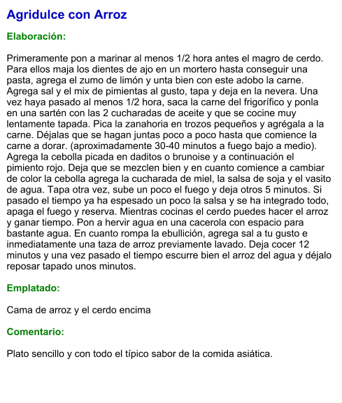 Agridulce con Arroz  Elaboración:  Primeramente pon a marinar al menos 1/2 hora antes el magro de cerdo. Para ellos maja los dientes de ajo en un mortero hasta conseguir una pasta, agrega el zumo de limón y unta bien con este adobo la carne. Agrega sal y el mix de pimientas al gusto, tapa y deja en la nevera. Una vez haya pasado al menos 1/2 hora, saca la carne del frigorífico y ponla en una sartén con las 2 cucharadas de aceite y que se cocine muy lentamente tapada. Pica la zanahoria en trozos pequeños y agrégala a la carne. Déjalas que se hagan juntas poco a poco hasta que comience la carne a dorar. (aproximadamente 30-40 minutos a fuego bajo a medio). Agrega la cebolla picada en daditos o brunoise y a continuación el pimiento rojo. Deja que se mezclen bien y en cuanto comience a cambiar de color la cebolla agrega la cucharada de miel, la salsa de soja y el vasito de agua. Tapa otra vez, sube un poco el fuego y deja otros 5 minutos. Si pasado el tiempo ya ha espesado un poco la salsa y se ha integrado todo, apaga el fuego y reserva. Mientras cocinas el cerdo puedes hacer el arroz y ganar tiempo. Pon a hervir agua en una cacerola con espacio para bastante agua. En cuanto rompa la ebullición, agrega sal a tu gusto e inmediatamente una taza de arroz previamente lavado. Deja cocer 12 minutos y una vez pasado el tiempo escurre bien el arroz del agua y déjalo reposar tapado unos minutos.  Emplatado:  Cama de arroz y el cerdo encima  Comentario:  Plato sencillo y con todo el típico sabor de la comida asiática.