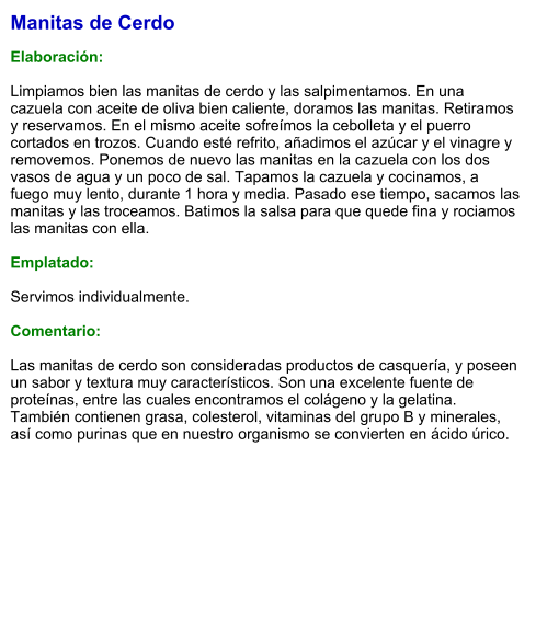 Manitas de Cerdo  Elaboración:  Limpiamos bien las manitas de cerdo y las salpimentamos. En una cazuela con aceite de oliva bien caliente, doramos las manitas. Retiramos y reservamos. En el mismo aceite sofreímos la cebolleta y el puerro cortados en trozos. Cuando esté refrito, añadimos el azúcar y el vinagre y removemos. Ponemos de nuevo las manitas en la cazuela con los dos vasos de agua y un poco de sal. Tapamos la cazuela y cocinamos, a fuego muy lento, durante 1 hora y media. Pasado ese tiempo, sacamos las manitas y las troceamos. Batimos la salsa para que quede fina y rociamos las manitas con ella.  Emplatado:  Servimos individualmente.  Comentario:  Las manitas de cerdo son consideradas productos de casquería, y poseen un sabor y textura muy característicos. Son una excelente fuente de proteínas, entre las cuales encontramos el colágeno y la gelatina. También contienen grasa, colesterol, vitaminas del grupo B y minerales, así como purinas que en nuestro organismo se convierten en ácido úrico.