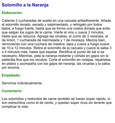 Solomillo a la Naranja  Elaboración:  Calienta 2 cucharadas de aceite en una cazuela antiadherente. Añade el solomillo lavado, secado y salpimentado, y rehógalo por todos lados, a fuego fuerte, hasta que se forme una costra dorada que evite que salgan los jugos de la carne. Vierte el vino y cuece 2 minutos, hasta que se reduzca. Agrega las ciruelas, el zumo de 3 naranjas, el de limón, 1 cucharada de mermelada y 1 de mostaza. Mezcla bien, removiendo con una cuchara de madera; tapa y cuece a fuego suave de 10 a 12 minutos. Retira el solomillo de la cazuela y cuece la salsa 3 o 4 minutos más, hasta que espese. Rectifica el punto de sal si es necesario. Mientras, pela la naranja restante y córtala en gajos sin la pielecilla fina que los recubre. Corta el solomillo en rodajas, repártelas en platos y acompaña con los gajos de naranja, las ciruelas y la salsa por encima.  Emplatado:  Servimos individualmente.  Comentario:  Los solomillos y redondos de carne también se hacen súper rápido, si son estrechitos como el de cerdo, y quedan súper ricos sin tenerte que complicar la vida.