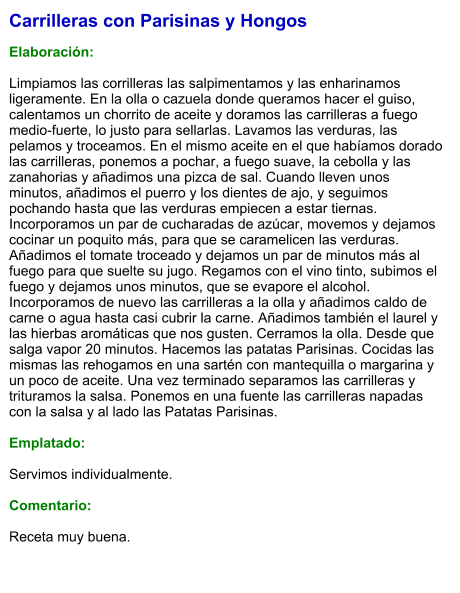 Carrilleras con Parisinas y Hongos  Elaboración:  Limpiamos las corrilleras las salpimentamos y las enharinamos ligeramente. En la olla o cazuela donde queramos hacer el guiso, calentamos un chorrito de aceite y doramos las carrilleras a fuego medio-fuerte, lo justo para sellarlas. Lavamos las verduras, las pelamos y troceamos. En el mismo aceite en el que habíamos dorado las carrilleras, ponemos a pochar, a fuego suave, la cebolla y las zanahorias y añadimos una pizca de sal. Cuando lleven unos minutos, añadimos el puerro y los dientes de ajo, y seguimos pochando hasta que las verduras empiecen a estar tiernas. Incorporamos un par de cucharadas de azúcar, movemos y dejamos cocinar un poquito más, para que se caramelicen las verduras. Añadimos el tomate troceado y dejamos un par de minutos más al fuego para que suelte su jugo. Regamos con el vino tinto, subimos el fuego y dejamos unos minutos, que se evapore el alcohol. Incorporamos de nuevo las carrilleras a la olla y añadimos caldo de carne o agua hasta casi cubrir la carne. Añadimos también el laurel y las hierbas aromáticas que nos gusten. Cerramos la olla. Desde que salga vapor 20 minutos. Hacemos las patatas Parisinas. Cocidas las mismas las rehogamos en una sartén con mantequilla o margarina y un poco de aceite. Una vez terminado separamos las carrilleras y trituramos la salsa. Ponemos en una fuente las carrilleras napadas con la salsa y al lado las Patatas Parisinas.  Emplatado:  Servimos individualmente.  Comentario:  Receta muy buena.