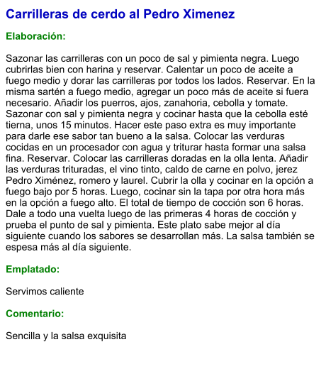 Carrilleras de cerdo al Pedro Ximenez  Elaboración:  Sazonar las carrilleras con un poco de sal y pimienta negra. Luego cubrirlas bien con harina y reservar. Calentar un poco de aceite a fuego medio y dorar las carrilleras por todos los lados. Reservar. En la misma sartén a fuego medio, agregar un poco más de aceite si fuera necesario. Añadir los puerros, ajos, zanahoria, cebolla y tomate. Sazonar con sal y pimienta negra y cocinar hasta que la cebolla esté tierna, unos 15 minutos. Hacer este paso extra es muy importante para darle ese sabor tan bueno a la salsa. Colocar las verduras cocidas en un procesador con agua y triturar hasta formar una salsa fina. Reservar. Colocar las carrilleras doradas en la olla lenta. Añadir las verduras trituradas, el vino tinto, caldo de carne en polvo, jerez Pedro Ximénez, romero y laurel. Cubrir la olla y cocinar en la opción a fuego bajo por 5 horas. Luego, cocinar sin la tapa por otra hora más en la opción a fuego alto. El total de tiempo de cocción son 6 horas. Dale a todo una vuelta luego de las primeras 4 horas de cocción y prueba el punto de sal y pimienta. Este plato sabe mejor al día siguiente cuando los sabores se desarrollan más. La salsa también se espesa más al día siguiente.    Emplatado:  Servimos caliente   Comentario:  Sencilla y la salsa exquisita