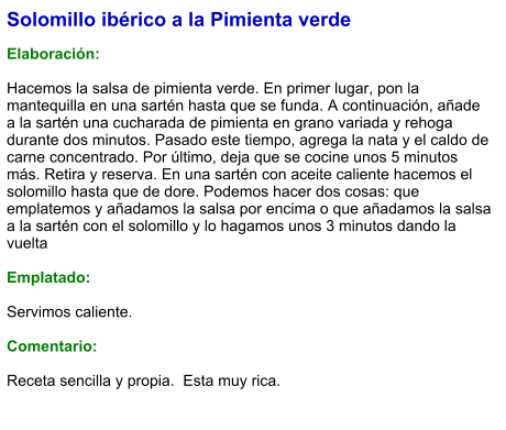 Solomillo ibérico a la Pimienta verde  Elaboración:  Hacemos la salsa de pimienta verde. En primer lugar, pon la mantequilla en una sartén hasta que se funda. A continuación, añade a la sartén una cucharada de pimienta en grano variada y rehoga durante dos minutos. Pasado este tiempo, agrega la nata y el caldo de carne concentrado. Por último, deja que se cocine unos 5 minutos más. Retira y reserva. En una sartén con aceite caliente hacemos el solomillo hasta que de dore. Podemos hacer dos cosas: que emplatemos y añadamos la salsa por encima o que añadamos la salsa a la sartén con el solomillo y lo hagamos unos 3 minutos dando la vuelta   Emplatado:  Servimos caliente.   Comentario:  Receta sencilla y propia.  Esta muy rica.