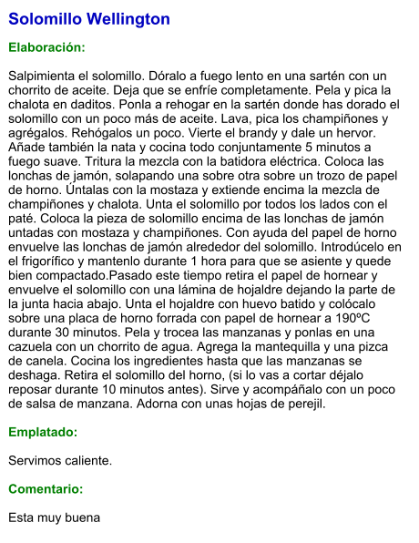 Solomillo Wellington  Elaboración:  Salpimienta el solomillo. Dóralo a fuego lento en una sartén con un chorrito de aceite. Deja que se enfríe completamente. Pela y pica la chalota en daditos. Ponla a rehogar en la sartén donde has dorado el solomillo con un poco más de aceite. Lava, pica los champiñones y agrégalos. Rehógalos un poco. Vierte el brandy y dale un hervor. Añade también la nata y cocina todo conjuntamente 5 minutos a fuego suave. Tritura la mezcla con la batidora eléctrica. Coloca las lonchas de jamón, solapando una sobre otra sobre un trozo de papel de horno. Úntalas con la mostaza y extiende encima la mezcla de champiñones y chalota. Unta el solomillo por todos los lados con el paté. Coloca la pieza de solomillo encima de las lonchas de jamón untadas con mostaza y champiñones. Con ayuda del papel de horno envuelve las lonchas de jamón alrededor del solomillo. Introdúcelo en el frigorífico y mantenlo durante 1 hora para que se asiente y quede bien compactado.Pasado este tiempo retira el papel de hornear y envuelve el solomillo con una lámina de hojaldre dejando la parte de la junta hacia abajo. Unta el hojaldre con huevo batido y colócalo sobre una placa de horno forrada con papel de hornear a 190ºC durante 30 minutos. Pela y trocea las manzanas y ponlas en una cazuela con un chorrito de agua. Agrega la mantequilla y una pizca de canela. Cocina los ingredientes hasta que las manzanas se deshaga. Retira el solomillo del horno, (si lo vas a cortar déjalo reposar durante 10 minutos antes). Sirve y acompáñalo con un poco de salsa de manzana. Adorna con unas hojas de perejil.  Emplatado:  Servimos caliente.   Comentario:  Esta muy buena