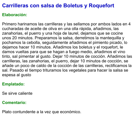 Carrilleras con salsa de Boletus y Roquefort  Elaboración:  Primero harinamos las carrilleras y las sellamos por ambos lados en 4 cucharadas de aceite de oliva en una olla rápida, añadimos, las zanahorias, el puerro y una hoja de laurel, dejamos que se cocine unos 20 minutos. Preparamos la salsa, derretimos la mantequilla y pochamos la cebolla, seguidamente añadimos el pimiento picado, lo dejamos hacer 10 minutos. Añadimos los boletus y el roquefort, le damos vueltas para que se hagan a fuego medio, añadimos el vino tinto, sal pimentar al gusto. Dejar 10 minutos de cocción. Añadimos las carrilleras, las zanahorias, el puerro, dejar 10 minutos de cocción, se añade un poco de caldo de la cocción de las carrilleras, rectificamos la sal. Pasado el tiempo trituramos los vegetales para hacer la salsa se espesa al gusto  Emplatado:  Se sirve caliente  Comentario:  Plato contundente a la vez que económico.