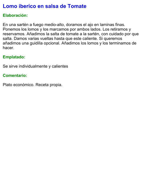 Lomo iberico en salsa de Tomate  Elaboración:  En una sartén a fuego medio-alto, doramos el ajo en laminas finas. Ponemos los lomos y los marcamos por ambos lados. Los retiramos y reservamos. Añadimos la salta de tomate a la sartén, con cuidado por que salta. Damos varias vueltas hasta que este caliente. Si queremos añadimos una guidilla opcional. Añadimos los lomos y los terminamos de hacer.  Emplatado:  Se sirve individualmente y calientes  Comentario:  Plato económico. Receta propia.