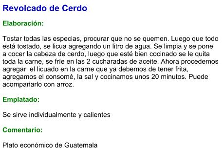 Revolcado de Cerdo  Elaboración:  Tostar todas las especias, procurar que no se quemen. Luego que todo está tostado, se licua agregando un litro de agua. Se limpia y se pone a cocer la cabeza de cerdo, luego que esté bien cocinado se le quita toda la carne, se fríe en las 2 cucharadas de aceite. Ahora procedemos agregar  el licuado en la carne que ya debemos de tener frita, agregamos el consomé, la sal y cocinamos unos 20 minutos. Puede acompañarlo con arroz.  Emplatado:  Se sirve individualmente y calientes  Comentario:  Plato económico de Guatemala