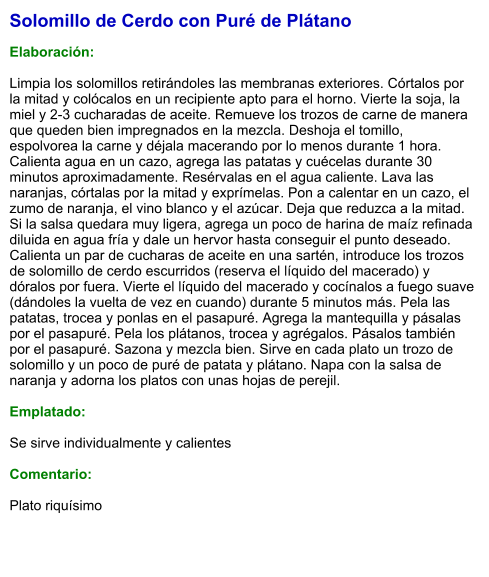 Solomillo de Cerdo con Puré de Plátano  Elaboración:  Limpia los solomillos retirándoles las membranas exteriores. Córtalos por la mitad y colócalos en un recipiente apto para el horno. Vierte la soja, la miel y 2-3 cucharadas de aceite. Remueve los trozos de carne de manera que queden bien impregnados en la mezcla. Deshoja el tomillo, espolvorea la carne y déjala macerando por lo menos durante 1 hora. Calienta agua en un cazo, agrega las patatas y cuécelas durante 30 minutos aproximadamente. Resérvalas en el agua caliente. Lava las naranjas, córtalas por la mitad y exprímelas. Pon a calentar en un cazo, el zumo de naranja, el vino blanco y el azúcar. Deja que reduzca a la mitad. Si la salsa quedara muy ligera, agrega un poco de harina de maíz refinada diluida en agua fría y dale un hervor hasta conseguir el punto deseado. Calienta un par de cucharas de aceite en una sartén, introduce los trozos de solomillo de cerdo escurridos (reserva el líquido del macerado) y dóralos por fuera. Vierte el líquido del macerado y cocínalos a fuego suave (dándoles la vuelta de vez en cuando) durante 5 minutos más. Pela las patatas, trocea y ponlas en el pasapuré. Agrega la mantequilla y pásalas por el pasapuré. Pela los plátanos, trocea y agrégalos. Pásalos también por el pasapuré. Sazona y mezcla bien. Sirve en cada plato un trozo de solomillo y un poco de puré de patata y plátano. Napa con la salsa de naranja y adorna los platos con unas hojas de perejil.  Emplatado:  Se sirve individualmente y calientes  Comentario:  Plato riquísimo