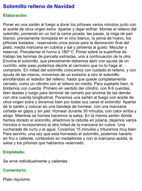 Solomillo relleno de Navidad  Elaboración:  Poner en una sartén al fuego a dorar los piñones varios minutos junto con el aceite de oliva virgen extra. Apartar y dejar enfriar. Montar el relleno del solomillo, poniendo en un bol la carne picada, las pasas, la miga de pan blanco, previamente remojada en el vino blanco, la yema de huevo, los piñones tostados , reservando unos pocos para la decoración final del plato, media manzana en cubitos y sal y pimienta al gusto. Mezclar y reservar. Precalentar el horno a 180º C. Poner sobre la superficie de trabajo las laminas de panceta estiradas, una a continuación de la otra. Encima el solomillo, que previamente debemos abrir con ayuda de un cuchillo, este paso podemos decirle al carnicero que no lo haga al comprarlo. En mitad del solomillo colocamos con cuidado el relleno, y con ayuda de las manos, movemos de un extremo a otro el solomillo enrollándolo al rededor del relleno, hasta que quede completamente cerrado, como un cilindro con el relleno en medio. Para sujetarlo bien, lo bridamos con cuerda. Primero en sentido del cilindro, con 8-9 cuerdas, bien atadas y luego para terminar de cerrarlo por encima de las demás con otra cuerda longitudinal. Ponemos una sartén al fuego con aceite de oliva virgen extra y doramos bien por todas sus caras el solomillo. Apartar de la sartén y colocar en una bandeja de hornear, con una manzana cortada en gajos y sin piel. Hornear durante 30 minutos, con calor arriba y abajo. Mientras se hornea hacemos la salsa. En la misma sartén dónde hemos dorado el solomillo, añadimos la cebolla en juliana, dejamos varios minutos e incorporamos la otra mitad de la manzana en cubos. Una cucharada de curry y el agua. Cocemos 15 minutos y trituramos muy bien. Para servirlo, una vez que está horneado el solomillo, podemos hacerlo en frío o caliente, cortandolo en medallones y con la manzana asada, la salsa y los piñones que habíamos reservado.  Emplatado:  Se sirve individualmente y calientes  Comentario:  Plato riquísimo