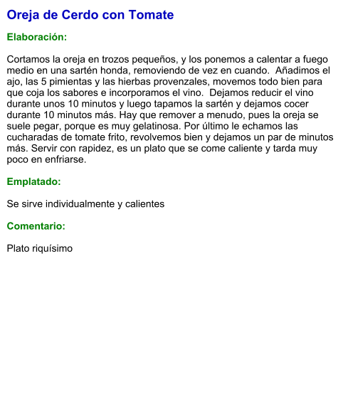 Oreja de Cerdo con Tomate  Elaboración:  Cortamos la oreja en trozos pequeños, y los ponemos a calentar a fuego medio en una sartén honda, removiendo de vez en cuando.  Añadimos el ajo, las 5 pimientas y las hierbas provenzales, movemos todo bien para que coja los sabores e incorporamos el vino.  Dejamos reducir el vino durante unos 10 minutos y luego tapamos la sartén y dejamos cocer durante 10 minutos más. Hay que remover a menudo, pues la oreja se suele pegar, porque es muy gelatinosa. Por último le echamos las cucharadas de tomate frito, revolvemos bien y dejamos un par de minutos más. Servir con rapidez, es un plato que se come caliente y tarda muy poco en enfriarse.  Emplatado:  Se sirve individualmente y calientes  Comentario:  Plato riquísimo