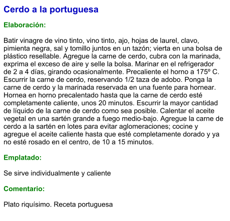 Cerdo a la portuguesa  Elaboración:  Batir vinagre de vino tinto, vino tinto, ajo, hojas de laurel, clavo, pimienta negra, sal y tomillo juntos en un tazón; vierta en una bolsa de plástico resellable. Agregue la carne de cerdo, cubra con la marinada, exprima el exceso de aire y selle la bolsa. Marinar en el refrigerador de 2 a 4 días, girando ocasionalmente. Precaliente el horno a 175º C. Escurrir la carne de cerdo, reservando 1/2 taza de adobo. Ponga la carne de cerdo y la marinada reservada en una fuente para hornear. Hornea en horno precalentado hasta que la carne de cerdo esté completamente caliente, unos 20 minutos. Escurrir la mayor cantidad de líquido de la carne de cerdo como sea posible. Calentar el aceite vegetal en una sartén grande a fuego medio-bajo. Agregue la carne de cerdo a la sartén en lotes para evitar aglomeraciones; cocine y agregue el aceite caliente hasta que esté completamente dorado y ya no esté rosado en el centro, de 10 a 15 minutos.  Emplatado:  Se sirve individualmente y caliente  Comentario:  Plato riquísimo. Receta portuguesa