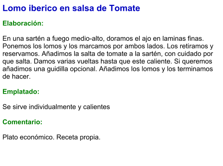 Lomo iberico en salsa de Tomate  Elaboración:  En una sartén a fuego medio-alto, doramos el ajo en laminas finas. Ponemos los lomos y los marcamos por ambos lados. Los retiramos y reservamos. Añadimos la salta de tomate a la sartén, con cuidado por que salta. Damos varias vueltas hasta que este caliente. Si queremos añadimos una guidilla opcional. Añadimos los lomos y los terminamos de hacer.  Emplatado:  Se sirve individualmente y calientes  Comentario:  Plato económico. Receta propia.