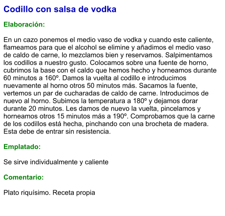 Codillo con salsa de vodka  Elaboración:  En un cazo ponemos el medio vaso de vodka y cuando este caliente, flameamos para que el alcohol se elimine y añadimos el medio vaso de caldo de carne, lo mezclamos bien y reservamos. Salpimentamos los codillos a nuestro gusto. Colocamos sobre una fuente de horno, cubrimos la base con el caldo que hemos hecho y horneamos durante 60 minutos a 160º. Damos la vuelta al codillo e introducimos nuevamente al horno otros 50 minutos más. Sacamos la fuente, vertemos un par de cucharadas de caldo de carne. Introducimos de nuevo al horno. Subimos la temperatura a 180º y dejamos dorar durante 20 minutos. Les damos de nuevo la vuelta, pincelamos y horneamos otros 15 minutos más a 190º. Comprobamos que la carne de los codillos está hecha, pinchando con una brocheta de madera. Esta debe de entrar sin resistencia.   Emplatado:  Se sirve individualmente y caliente  Comentario:  Plato riquísimo. Receta propia