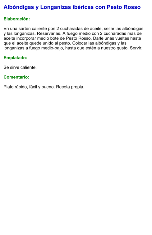 Albóndigas y Longanizas ibéricas con Pesto Rosso  Elaboración:  En una sartén caliente pon 2 cucharadas de aceite, sellar las albóndigas y las longanizas. Reservarlas. A fuego medio con 2 cucharadas más de aceite incorporar medio bote de Pesto Rosso. Darle unas vueltas hasta que el aceite quede unido al pesto. Colocar las albóndigas y las longanizas a fuego medio-bajo, hasta que estén a nuestro gusto. Servir.  Emplatado:  Se sirve caliente.   Comentario:  Plato rápido, fácil y bueno. Receta propia.