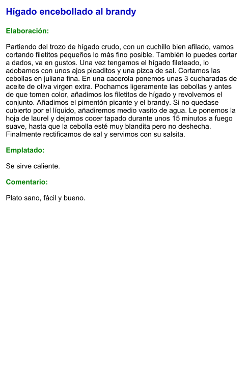 Hígado encebollado al brandy  Elaboración:  Partiendo del trozo de hígado crudo, con un cuchillo bien afilado, vamos cortando filetitos pequeños lo más fino posible. También lo puedes cortar a dados, va en gustos. Una vez tengamos el hígado fileteado, lo adobamos con unos ajos picaditos y una pizca de sal. Cortamos las cebollas en juliana fina. En una cacerola ponemos unas 3 cucharadas de aceite de oliva virgen extra. Pochamos ligeramente las cebollas y antes de que tomen color, añadimos los filetitos de hígado y revolvemos el conjunto. Añadimos el pimentón picante y el brandy. Si no quedase cubierto por el líquido, añadiremos medio vasito de agua. Le ponemos la hoja de laurel y dejamos cocer tapado durante unos 15 minutos a fuego suave, hasta que la cebolla esté muy blandita pero no deshecha.  Finalmente rectificamos de sal y servimos con su salsita.  Emplatado:  Se sirve caliente.   Comentario:  Plato sano, fácil y bueno.