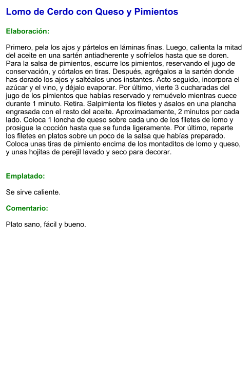 Lomo de Cerdo con Queso y Pimientos  Elaboración:  Primero, pela los ajos y pártelos en láminas finas. Luego, calienta la mitad del aceite en una sartén antiadherente y sofríelos hasta que se doren. Para la salsa de pimientos, escurre los pimientos, reservando el jugo de conservación, y córtalos en tiras. Después, agrégalos a la sartén donde has dorado los ajos y saltéalos unos instantes. Acto seguido, incorpora el azúcar y el vino, y déjalo evaporar. Por último, vierte 3 cucharadas del jugo de los pimientos que habías reservado y remuévelo mientras cuece durante 1 minuto. Retira. Salpimienta los filetes y ásalos en una plancha engrasada con el resto del aceite. Aproximadamente, 2 minutos por cada lado. Coloca 1 loncha de queso sobre cada uno de los filetes de lomo y prosigue la cocción hasta que se funda ligeramente. Por último, reparte los filetes en platos sobre un poco de la salsa que habías preparado. Coloca unas tiras de pimiento encima de los montaditos de lomo y queso, y unas hojitas de perejil lavado y seco para decorar.   Emplatado:  Se sirve caliente.   Comentario:  Plato sano, fácil y bueno.
