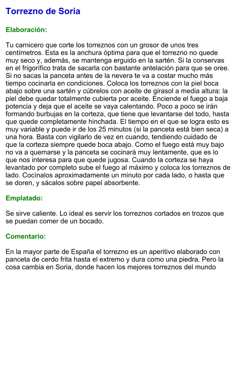 Torrezno de Soria  Elaboración:  Tu carnicero que corte los torreznos con un grosor de unos tres centímetros. Esta es la anchura óptima para que el torrezno no quede muy seco y, además, se mantenga erguido en la sartén. Si la conservas en el frigorífico trata de sacarla con bastante antelación para que se oree. Si no sacas la panceta antes de la nevera te va a costar mucho más tiempo cocinarla en condiciones. Coloca los torreznos con la piel boca abajo sobre una sartén y cúbrelos con aceite de girasol a media altura: la piel debe quedar totalmente cubierta por aceite. Enciende el fuego a baja potencia y deja que el aceite se vaya calentando. Poco a poco se irán formando burbujas en la corteza, que tiene que levantarse del todo, hasta que quede completamente hinchada. El tiempo en el que se logra esto es muy variable y puede ir de los 25 minutos (si la panceta está bien seca) a una hora. Basta con vigilarlo de vez en cuando, tendiendo cuidado de que la corteza siempre quede boca abajo. Como el fuego está muy bajo no va a quemarse y la panceta se cocinará muy lentamente, que es lo que nos interesa para que quede jugosa. Cuando la corteza se haya levantado por completo sube el fuego al máximo y coloca los torreznos de lado. Cocínalos aproximadamente un minuto por cada lado, o hasta que se doren, y sácalos sobre papel absorbente.  Emplatado:  Se sirve caliente. Lo ideal es servir los torreznos cortados en trozos que se puedan comer de un bocado.   Comentario:  En la mayor parte de España el torrezno es un aperitivo elaborado con panceta de cerdo frita hasta el extremo y dura como una piedra. Pero la cosa cambia en Soria, donde hacen los mejores torreznos del mundo
