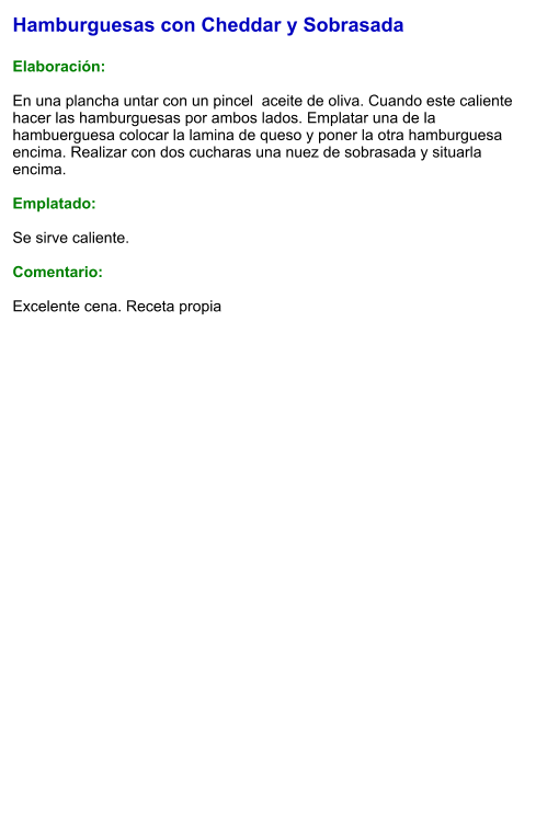 Hamburguesas con Cheddar y Sobrasada  Elaboración:  En una plancha untar con un pincel  aceite de oliva. Cuando este caliente hacer las hamburguesas por ambos lados. Emplatar una de la hambuerguesa colocar la lamina de queso y poner la otra hamburguesa encima. Realizar con dos cucharas una nuez de sobrasada y situarla encima.   Emplatado:  Se sirve caliente.   Comentario:  Excelente cena. Receta propia