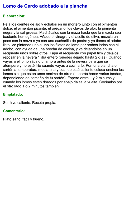Lomo de Cerdo adobado a la plancha  Elaboración:  Pela los dientes de ajo y échalos en un mortero junto con el pimentón dulce, el pimentón picante, el orégano, los clavos de olor, la pimienta negra y la sal gruesa. Machácalos con la maza hasta que la mezcla sea bastante homogénea. Añade el vinagre y el aceite de oliva, mezcla un poco con la maza o ya con una cucharilla de postre y ya tienes el adobo listo. Ve pintando uno a uno los filetes de lomo por ambos lados con el adobo, con ayuda de una brocha de cocina, y ve dejándolos en un recipiente unos sobre otros. Tapa el recipiente con papel film y déjalos reposar en la nevera 1 día entero (puedes dejarlo hasta 2 días). Cuando vayas a el lomo sácalo una hora antes de la nevera para que se atempere y no esté frío cuando vayas a cocinarlo. Pon una plancha o sartén a temperatura media-alta y cuando esté caliente coloca encima los lomos sin que estén unos encima de otros (deberás hacer varias tandas, dependiendo del tamaño de tu sartén). Espera entre 1 y 2 minutos y cuando los lomos estén dorados por abajo dales la vuelta. Cocínalos por el otro lado 1 o 2 minutos también.  Emplatado:  Se sirve caliente. Receta propia.  Comentario:  Plato sano, fácil y bueno.