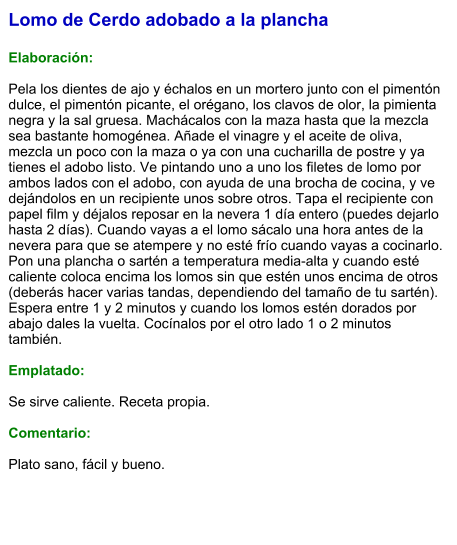 Lomo de Cerdo adobado a la plancha  Elaboración:  Pela los dientes de ajo y échalos en un mortero junto con el pimentón dulce, el pimentón picante, el orégano, los clavos de olor, la pimienta negra y la sal gruesa. Machácalos con la maza hasta que la mezcla sea bastante homogénea. Añade el vinagre y el aceite de oliva, mezcla un poco con la maza o ya con una cucharilla de postre y ya tienes el adobo listo. Ve pintando uno a uno los filetes de lomo por ambos lados con el adobo, con ayuda de una brocha de cocina, y ve dejándolos en un recipiente unos sobre otros. Tapa el recipiente con papel film y déjalos reposar en la nevera 1 día entero (puedes dejarlo hasta 2 días). Cuando vayas a el lomo sácalo una hora antes de la nevera para que se atempere y no esté frío cuando vayas a cocinarlo. Pon una plancha o sartén a temperatura media-alta y cuando esté caliente coloca encima los lomos sin que estén unos encima de otros (deberás hacer varias tandas, dependiendo del tamaño de tu sartén). Espera entre 1 y 2 minutos y cuando los lomos estén dorados por abajo dales la vuelta. Cocínalos por el otro lado 1 o 2 minutos también.  Emplatado:  Se sirve caliente. Receta propia.  Comentario:  Plato sano, fácil y bueno.