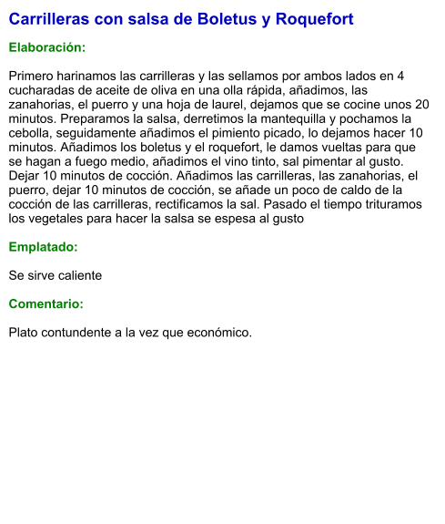 Carrilleras con salsa de Boletus y Roquefort  Elaboración:  Primero harinamos las carrilleras y las sellamos por ambos lados en 4 cucharadas de aceite de oliva en una olla rápida, añadimos, las zanahorias, el puerro y una hoja de laurel, dejamos que se cocine unos 20 minutos. Preparamos la salsa, derretimos la mantequilla y pochamos la cebolla, seguidamente añadimos el pimiento picado, lo dejamos hacer 10 minutos. Añadimos los boletus y el roquefort, le damos vueltas para que se hagan a fuego medio, añadimos el vino tinto, sal pimentar al gusto. Dejar 10 minutos de cocción. Añadimos las carrilleras, las zanahorias, el puerro, dejar 10 minutos de cocción, se añade un poco de caldo de la cocción de las carrilleras, rectificamos la sal. Pasado el tiempo trituramos los vegetales para hacer la salsa se espesa al gusto  Emplatado:  Se sirve caliente  Comentario:  Plato contundente a la vez que económico.