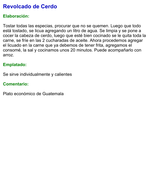 Revolcado de Cerdo  Elaboración:  Tostar todas las especias, procurar que no se quemen. Luego que todo está tostado, se licua agregando un litro de agua. Se limpia y se pone a cocer la cabeza de cerdo, luego que esté bien cocinado se le quita toda la carne, se fríe en las 2 cucharadas de aceite. Ahora procedemos agregar  el licuado en la carne que ya debemos de tener frita, agregamos el consomé, la sal y cocinamos unos 20 minutos. Puede acompañarlo con arroz.  Emplatado:  Se sirve individualmente y calientes  Comentario:  Plato económico de Guatemala