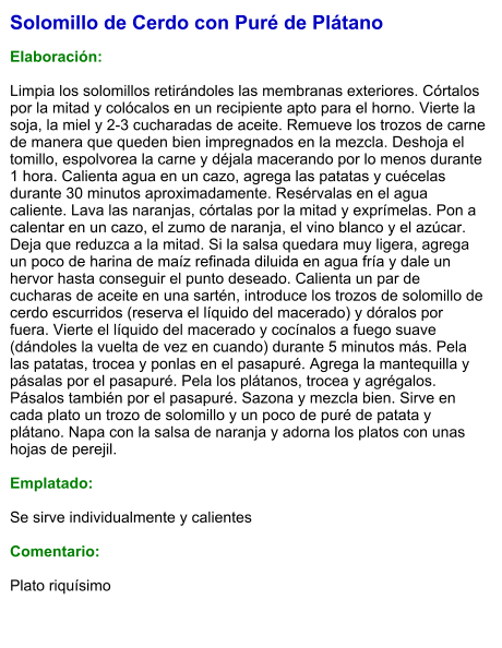 Solomillo de Cerdo con Puré de Plátano  Elaboración:  Limpia los solomillos retirándoles las membranas exteriores. Córtalos por la mitad y colócalos en un recipiente apto para el horno. Vierte la soja, la miel y 2-3 cucharadas de aceite. Remueve los trozos de carne de manera que queden bien impregnados en la mezcla. Deshoja el tomillo, espolvorea la carne y déjala macerando por lo menos durante 1 hora. Calienta agua en un cazo, agrega las patatas y cuécelas durante 30 minutos aproximadamente. Resérvalas en el agua caliente. Lava las naranjas, córtalas por la mitad y exprímelas. Pon a calentar en un cazo, el zumo de naranja, el vino blanco y el azúcar. Deja que reduzca a la mitad. Si la salsa quedara muy ligera, agrega un poco de harina de maíz refinada diluida en agua fría y dale un hervor hasta conseguir el punto deseado. Calienta un par de cucharas de aceite en una sartén, introduce los trozos de solomillo de cerdo escurridos (reserva el líquido del macerado) y dóralos por fuera. Vierte el líquido del macerado y cocínalos a fuego suave (dándoles la vuelta de vez en cuando) durante 5 minutos más. Pela las patatas, trocea y ponlas en el pasapuré. Agrega la mantequilla y pásalas por el pasapuré. Pela los plátanos, trocea y agrégalos. Pásalos también por el pasapuré. Sazona y mezcla bien. Sirve en cada plato un trozo de solomillo y un poco de puré de patata y plátano. Napa con la salsa de naranja y adorna los platos con unas hojas de perejil.  Emplatado:  Se sirve individualmente y calientes  Comentario:  Plato riquísimo