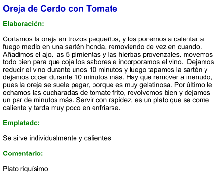 Oreja de Cerdo con Tomate  Elaboración:  Cortamos la oreja en trozos pequeños, y los ponemos a calentar a fuego medio en una sartén honda, removiendo de vez en cuando.  Añadimos el ajo, las 5 pimientas y las hierbas provenzales, movemos todo bien para que coja los sabores e incorporamos el vino.  Dejamos reducir el vino durante unos 10 minutos y luego tapamos la sartén y dejamos cocer durante 10 minutos más. Hay que remover a menudo, pues la oreja se suele pegar, porque es muy gelatinosa. Por último le echamos las cucharadas de tomate frito, revolvemos bien y dejamos un par de minutos más. Servir con rapidez, es un plato que se come caliente y tarda muy poco en enfriarse.  Emplatado:  Se sirve individualmente y calientes  Comentario:  Plato riquísimo