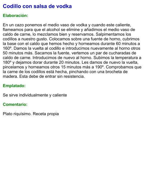 Codillo con salsa de vodka  Elaboración:  En un cazo ponemos el medio vaso de vodka y cuando este caliente, flameamos para que el alcohol se elimine y añadimos el medio vaso de caldo de carne, lo mezclamos bien y reservamos. Salpimentamos los codillos a nuestro gusto. Colocamos sobre una fuente de horno, cubrimos la base con el caldo que hemos hecho y horneamos durante 60 minutos a 160º. Damos la vuelta al codillo e introducimos nuevamente al horno otros 50 minutos más. Sacamos la fuente, vertemos un par de cucharadas de caldo de carne. Introducimos de nuevo al horno. Subimos la temperatura a 180º y dejamos dorar durante 20 minutos. Les damos de nuevo la vuelta, pincelamos y horneamos otros 15 minutos más a 190º. Comprobamos que la carne de los codillos está hecha, pinchando con una brocheta de madera. Esta debe de entrar sin resistencia.   Emplatado:  Se sirve individualmente y caliente  Comentario:  Plato riquísimo. Receta propia