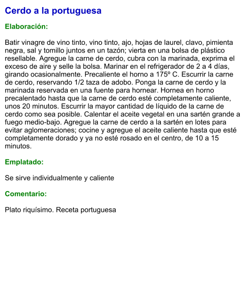 Cerdo a la portuguesa  Elaboración:  Batir vinagre de vino tinto, vino tinto, ajo, hojas de laurel, clavo, pimienta negra, sal y tomillo juntos en un tazón; vierta en una bolsa de plástico resellable. Agregue la carne de cerdo, cubra con la marinada, exprima el exceso de aire y selle la bolsa. Marinar en el refrigerador de 2 a 4 días, girando ocasionalmente. Precaliente el horno a 175º C. Escurrir la carne de cerdo, reservando 1/2 taza de adobo. Ponga la carne de cerdo y la marinada reservada en una fuente para hornear. Hornea en horno precalentado hasta que la carne de cerdo esté completamente caliente, unos 20 minutos. Escurrir la mayor cantidad de líquido de la carne de cerdo como sea posible. Calentar el aceite vegetal en una sartén grande a fuego medio-bajo. Agregue la carne de cerdo a la sartén en lotes para evitar aglomeraciones; cocine y agregue el aceite caliente hasta que esté completamente dorado y ya no esté rosado en el centro, de 10 a 15 minutos.  Emplatado:  Se sirve individualmente y caliente  Comentario:  Plato riquísimo. Receta portuguesa