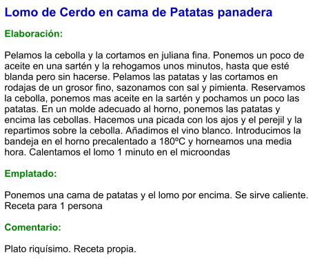 Lomo de Cerdo en cama de Patatas panadera  Elaboración:  Pelamos la cebolla y la cortamos en juliana fina. Ponemos un poco de aceite en una sartén y la rehogamos unos minutos, hasta que esté blanda pero sin hacerse. Pelamos las patatas y las cortamos en rodajas de un grosor fino, sazonamos con sal y pimienta. Reservamos la cebolla, ponemos mas aceite en la sartén y pochamos un poco las patatas. En un molde adecuado al horno, ponemos las patatas y encima las cebollas. Hacemos una picada con los ajos y el perejil y la repartimos sobre la cebolla. Añadimos el vino blanco. Introducimos la bandeja en el horno precalentado a 180ºC y horneamos una media hora. Calentamos el lomo 1 minuto en el microondas  Emplatado:  Ponemos una cama de patatas y el lomo por encima. Se sirve caliente. Receta para 1 persona  Comentario:  Plato riquísimo. Receta propia.