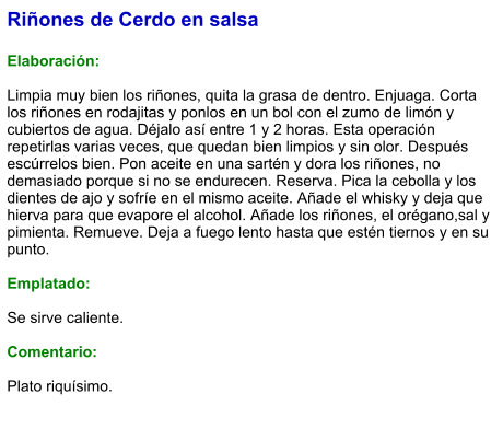 Riñones de Cerdo en salsa  Elaboración:  Limpia muy bien los riñones, quita la grasa de dentro. Enjuaga. Corta los riñones en rodajitas y ponlos en un bol con el zumo de limón y cubiertos de agua. Déjalo así entre 1 y 2 horas. Esta operación repetirlas varias veces, que quedan bien limpios y sin olor. Después escúrrelos bien. Pon aceite en una sartén y dora los riñones, no demasiado porque si no se endurecen. Reserva. Pica la cebolla y los dientes de ajo y sofríe en el mismo aceite. Añade el whisky y deja que hierva para que evapore el alcohol. Añade los riñones, el orégano,sal y pimienta. Remueve. Deja a fuego lento hasta que estén tiernos y en su punto.  Emplatado:  Se sirve caliente.   Comentario:  Plato riquísimo.