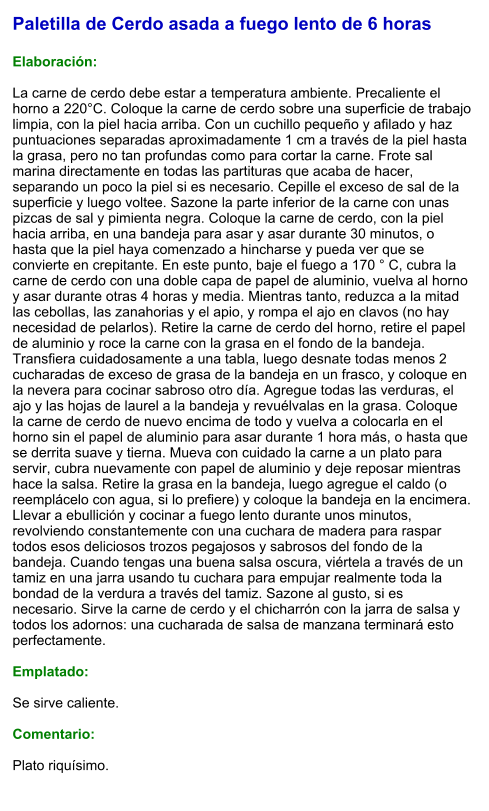 Paletilla de Cerdo asada a fuego lento de 6 horas  Elaboración:  La carne de cerdo debe estar a temperatura ambiente. Precaliente el horno a 220°C. Coloque la carne de cerdo sobre una superficie de trabajo limpia, con la piel hacia arriba. Con un cuchillo pequeño y afilado y haz puntuaciones separadas aproximadamente 1 cm a través de la piel hasta la grasa, pero no tan profundas como para cortar la carne. Frote sal marina directamente en todas las partituras que acaba de hacer, separando un poco la piel si es necesario. Cepille el exceso de sal de la superficie y luego voltee. Sazone la parte inferior de la carne con unas pizcas de sal y pimienta negra. Coloque la carne de cerdo, con la piel hacia arriba, en una bandeja para asar y asar durante 30 minutos, o hasta que la piel haya comenzado a hincharse y pueda ver que se convierte en crepitante. En este punto, baje el fuego a 170 ° C, cubra la carne de cerdo con una doble capa de papel de aluminio, vuelva al horno y asar durante otras 4 horas y media. Mientras tanto, reduzca a la mitad las cebollas, las zanahorias y el apio, y rompa el ajo en clavos (no hay necesidad de pelarlos). Retire la carne de cerdo del horno, retire el papel de aluminio y roce la carne con la grasa en el fondo de la bandeja. Transfiera cuidadosamente a una tabla, luego desnate todas menos 2 cucharadas de exceso de grasa de la bandeja en un frasco, y coloque en la nevera para cocinar sabroso otro día. Agregue todas las verduras, el ajo y las hojas de laurel a la bandeja y revuélvalas en la grasa. Coloque la carne de cerdo de nuevo encima de todo y vuelva a colocarla en el horno sin el papel de aluminio para asar durante 1 hora más, o hasta que se derrita suave y tierna. Mueva con cuidado la carne a un plato para servir, cubra nuevamente con papel de aluminio y deje reposar mientras hace la salsa. Retire la grasa en la bandeja, luego agregue el caldo (o reemplácelo con agua, si lo prefiere) y coloque la bandeja en la encimera. Llevar a ebullición y cocinar a fuego lento durante unos minutos, revolviendo constantemente con una cuchara de madera para raspar todos esos deliciosos trozos pegajosos y sabrosos del fondo de la bandeja. Cuando tengas una buena salsa oscura, viértela a través de un tamiz en una jarra usando tu cuchara para empujar realmente toda la bondad de la verdura a través del tamiz. Sazone al gusto, si es necesario. Sirve la carne de cerdo y el chicharrón con la jarra de salsa y todos los adornos: una cucharada de salsa de manzana terminará esto perfectamente.  Emplatado:  Se sirve caliente.   Comentario:  Plato riquísimo.