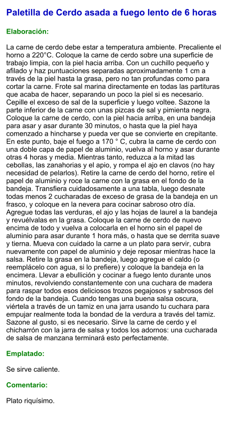 Paletilla de Cerdo asada a fuego lento de 6 horas  Elaboración:  La carne de cerdo debe estar a temperatura ambiente. Precaliente el horno a 220°C. Coloque la carne de cerdo sobre una superficie de trabajo limpia, con la piel hacia arriba. Con un cuchillo pequeño y afilado y haz puntuaciones separadas aproximadamente 1 cm a través de la piel hasta la grasa, pero no tan profundas como para cortar la carne. Frote sal marina directamente en todas las partituras que acaba de hacer, separando un poco la piel si es necesario. Cepille el exceso de sal de la superficie y luego voltee. Sazone la parte inferior de la carne con unas pizcas de sal y pimienta negra. Coloque la carne de cerdo, con la piel hacia arriba, en una bandeja para asar y asar durante 30 minutos, o hasta que la piel haya comenzado a hincharse y pueda ver que se convierte en crepitante. En este punto, baje el fuego a 170 ° C, cubra la carne de cerdo con una doble capa de papel de aluminio, vuelva al horno y asar durante otras 4 horas y media. Mientras tanto, reduzca a la mitad las cebollas, las zanahorias y el apio, y rompa el ajo en clavos (no hay necesidad de pelarlos). Retire la carne de cerdo del horno, retire el papel de aluminio y roce la carne con la grasa en el fondo de la bandeja. Transfiera cuidadosamente a una tabla, luego desnate todas menos 2 cucharadas de exceso de grasa de la bandeja en un frasco, y coloque en la nevera para cocinar sabroso otro día. Agregue todas las verduras, el ajo y las hojas de laurel a la bandeja y revuélvalas en la grasa. Coloque la carne de cerdo de nuevo encima de todo y vuelva a colocarla en el horno sin el papel de aluminio para asar durante 1 hora más, o hasta que se derrita suave y tierna. Mueva con cuidado la carne a un plato para servir, cubra nuevamente con papel de aluminio y deje reposar mientras hace la salsa. Retire la grasa en la bandeja, luego agregue el caldo (o reemplácelo con agua, si lo prefiere) y coloque la bandeja en la encimera. Llevar a ebullición y cocinar a fuego lento durante unos minutos, revolviendo constantemente con una cuchara de madera para raspar todos esos deliciosos trozos pegajosos y sabrosos del fondo de la bandeja. Cuando tengas una buena salsa oscura, viértela a través de un tamiz en una jarra usando tu cuchara para empujar realmente toda la bondad de la verdura a través del tamiz. Sazone al gusto, si es necesario. Sirve la carne de cerdo y el chicharrón con la jarra de salsa y todos los adornos: una cucharada de salsa de manzana terminará esto perfectamente.  Emplatado:  Se sirve caliente.   Comentario:  Plato riquísimo.