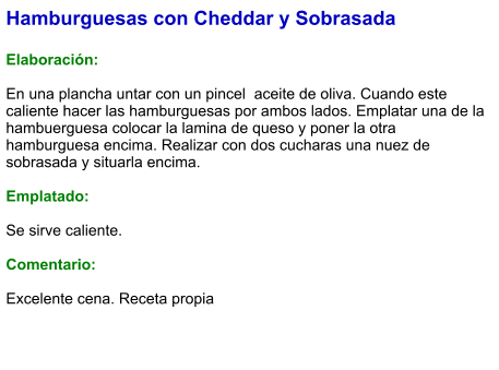 Hamburguesas con Cheddar y Sobrasada  Elaboración:  En una plancha untar con un pincel  aceite de oliva. Cuando este caliente hacer las hamburguesas por ambos lados. Emplatar una de la hambuerguesa colocar la lamina de queso y poner la otra hamburguesa encima. Realizar con dos cucharas una nuez de sobrasada y situarla encima.   Emplatado:  Se sirve caliente.   Comentario:  Excelente cena. Receta propia
