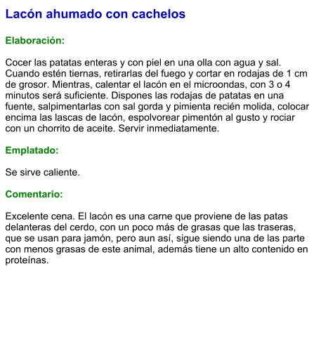 Lacón ahumado con cachelos  Elaboración:  Cocer las patatas enteras y con piel en una olla con agua y sal. Cuando estén tiernas, retirarlas del fuego y cortar en rodajas de 1 cm de grosor. Mientras, calentar el lacón en el microondas, con 3 o 4 minutos será suficiente. Dispones las rodajas de patatas en una fuente, salpimentarlas con sal gorda y pimienta recién molida, colocar encima las lascas de lacón, espolvorear pimentón al gusto y rociar con un chorrito de aceite. Servir inmediatamente.  Emplatado:  Se sirve caliente.   Comentario:  Excelente cena. El lacón es una carne que proviene de las patas delanteras del cerdo, con un poco más de grasas que las traseras, que se usan para jamón, pero aun así, sigue siendo una de las parte con menos grasas de este animal, además tiene un alto contenido en proteínas.