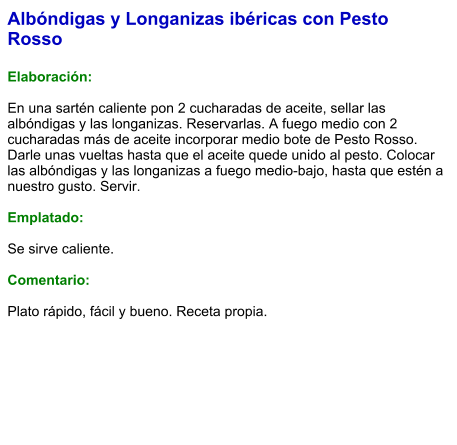 Albóndigas y Longanizas ibéricas con Pesto Rosso  Elaboración:  En una sartén caliente pon 2 cucharadas de aceite, sellar las albóndigas y las longanizas. Reservarlas. A fuego medio con 2 cucharadas más de aceite incorporar medio bote de Pesto Rosso. Darle unas vueltas hasta que el aceite quede unido al pesto. Colocar las albóndigas y las longanizas a fuego medio-bajo, hasta que estén a nuestro gusto. Servir.  Emplatado:  Se sirve caliente.   Comentario:  Plato rápido, fácil y bueno. Receta propia.