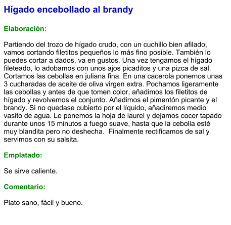 Hígado encebollado al brandy  Elaboración:  Partiendo del trozo de hígado crudo, con un cuchillo bien afilado, vamos cortando filetitos pequeños lo más fino posible. También lo puedes cortar a dados, va en gustos. Una vez tengamos el hígado fileteado, lo adobamos con unos ajos picaditos y una pizca de sal. Cortamos las cebollas en juliana fina. En una cacerola ponemos unas 3 cucharadas de aceite de oliva virgen extra. Pochamos ligeramente las cebollas y antes de que tomen color, añadimos los filetitos de hígado y revolvemos el conjunto. Añadimos el pimentón picante y el brandy. Si no quedase cubierto por el líquido, añadiremos medio vasito de agua. Le ponemos la hoja de laurel y dejamos cocer tapado durante unos 15 minutos a fuego suave, hasta que la cebolla esté muy blandita pero no deshecha.  Finalmente rectificamos de sal y servimos con su salsita.  Emplatado:  Se sirve caliente.   Comentario:  Plato sano, fácil y bueno.