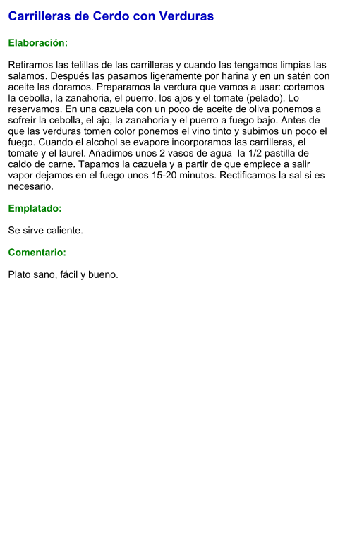Carrilleras de Cerdo con Verduras  Elaboración:  Retiramos las telillas de las carrilleras y cuando las tengamos limpias las salamos. Después las pasamos ligeramente por harina y en un satén con aceite las doramos. Preparamos la verdura que vamos a usar: cortamos la cebolla, la zanahoria, el puerro, los ajos y el tomate (pelado). Lo reservamos. En una cazuela con un poco de aceite de oliva ponemos a sofreír la cebolla, el ajo, la zanahoria y el puerro a fuego bajo. Antes de que las verduras tomen color ponemos el vino tinto y subimos un poco el fuego. Cuando el alcohol se evapore incorporamos las carrilleras, el tomate y el laurel. Añadimos unos 2 vasos de agua  la 1/2 pastilla de caldo de carne. Tapamos la cazuela y a partir de que empiece a salir vapor dejamos en el fuego unos 15-20 minutos. Rectificamos la sal si es necesario.   Emplatado:  Se sirve caliente.   Comentario:  Plato sano, fácil y bueno.