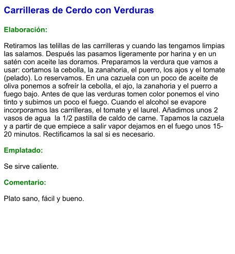 Carrilleras de Cerdo con Verduras  Elaboración:  Retiramos las telillas de las carrilleras y cuando las tengamos limpias las salamos. Después las pasamos ligeramente por harina y en un satén con aceite las doramos. Preparamos la verdura que vamos a usar: cortamos la cebolla, la zanahoria, el puerro, los ajos y el tomate (pelado). Lo reservamos. En una cazuela con un poco de aceite de oliva ponemos a sofreír la cebolla, el ajo, la zanahoria y el puerro a fuego bajo. Antes de que las verduras tomen color ponemos el vino tinto y subimos un poco el fuego. Cuando el alcohol se evapore incorporamos las carrilleras, el tomate y el laurel. Añadimos unos 2 vasos de agua  la 1/2 pastilla de caldo de carne. Tapamos la cazuela y a partir de que empiece a salir vapor dejamos en el fuego unos 15-20 minutos. Rectificamos la sal si es necesario.   Emplatado:  Se sirve caliente.   Comentario:  Plato sano, fácil y bueno.
