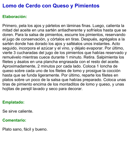 Lomo de Cerdo con Queso y Pimientos  Elaboración:  Primero, pela los ajos y pártelos en láminas finas. Luego, calienta la mitad del aceite en una sartén antiadherente y sofríelos hasta que se doren. Para la salsa de pimientos, escurre los pimientos, reservando el jugo de conservación, y córtalos en tiras. Después, agrégalos a la sartén donde has dorado los ajos y saltéalos unos instantes. Acto seguido, incorpora el azúcar y el vino, y déjalo evaporar. Por último, vierte 3 cucharadas del jugo de los pimientos que habías reservado y remuévelo mientras cuece durante 1 minuto. Retira. Salpimienta los filetes y ásalos en una plancha engrasada con el resto del aceite. Aproximadamente, 2 minutos por cada lado. Coloca 1 loncha de queso sobre cada uno de los filetes de lomo y prosigue la cocción hasta que se funda ligeramente. Por último, reparte los filetes en platos sobre un poco de la salsa que habías preparado. Coloca unas tiras de pimiento encima de los montaditos de lomo y queso, y unas hojitas de perejil lavado y seco para decorar.   Emplatado:  Se sirve caliente.   Comentario:  Plato sano, fácil y bueno.