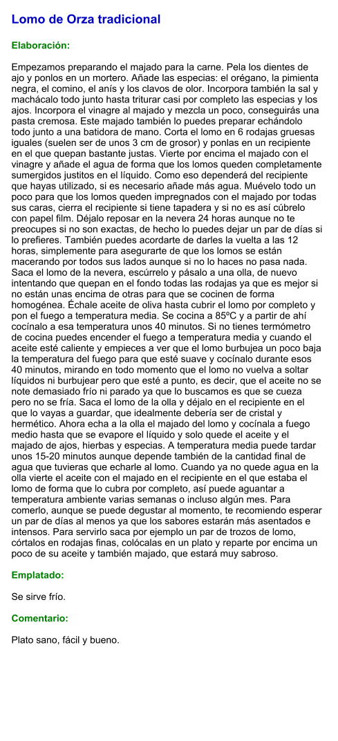 Lomo de Orza tradicional  Elaboración:  Empezamos preparando el majado para la carne. Pela los dientes de ajo y ponlos en un mortero. Añade las especias: el orégano, la pimienta negra, el comino, el anís y los clavos de olor. Incorpora también la sal y machácalo todo junto hasta triturar casi por completo las especias y los ajos. Incorpora el vinagre al majado y mezcla un poco, conseguirás una pasta cremosa. Este majado también lo puedes preparar echándolo todo junto a una batidora de mano. Corta el lomo en 6 rodajas gruesas iguales (suelen ser de unos 3 cm de grosor) y ponlas en un recipiente en el que quepan bastante justas. Vierte por encima el majado con el vinagre y añade el agua de forma que los lomos queden completamente sumergidos justitos en el líquido. Como eso dependerá del recipiente que hayas utilizado, si es necesario añade más agua. Muévelo todo un poco para que los lomos queden impregnados con el majado por todas sus caras, cierra el recipiente si tiene tapadera y si no es así cúbrelo con papel film. Déjalo reposar en la nevera 24 horas aunque no te preocupes si no son exactas, de hecho lo puedes dejar un par de días si lo prefieres. También puedes acordarte de darles la vuelta a las 12 horas, simplemente para asegurarte de que los lomos se están macerando por todos sus lados aunque si no lo haces no pasa nada. Saca el lomo de la nevera, escúrrelo y pásalo a una olla, de nuevo intentando que quepan en el fondo todas las rodajas ya que es mejor si no están unas encima de otras para que se cocinen de forma homogénea. Échale aceite de oliva hasta cubrir el lomo por completo y pon el fuego a temperatura media. Se cocina a 85ºC y a partir de ahí cocínalo a esa temperatura unos 40 minutos. Si no tienes termómetro de cocina puedes encender el fuego a temperatura media y cuando el aceite esté caliente y empieces a ver que el lomo burbujea un poco baja la temperatura del fuego para que esté suave y cocínalo durante esos 40 minutos, mirando en todo momento que el lomo no vuelva a soltar líquidos ni burbujear pero que esté a punto, es decir, que el aceite no se note demasiado frío ni parado ya que lo buscamos es que se cueza pero no se fría. Saca el lomo de la olla y déjalo en el recipiente en el que lo vayas a guardar, que idealmente debería ser de cristal y hermético. Ahora echa a la olla el majado del lomo y cocínala a fuego medio hasta que se evapore el líquido y solo quede el aceite y el majado de ajos, hierbas y especias. A temperatura media puede tardar unos 15-20 minutos aunque depende también de la cantidad final de agua que tuvieras que echarle al lomo. Cuando ya no quede agua en la olla vierte el aceite con el majado en el recipiente en el que estaba el lomo de forma que lo cubra por completo, así puede aguantar a temperatura ambiente varias semanas o incluso algún mes. Para comerlo, aunque se puede degustar al momento, te recomiendo esperar un par de días al menos ya que los sabores estarán más asentados e intensos. Para servirlo saca por ejemplo un par de trozos de lomo, córtalos en rodajas finas, colócalas en un plato y reparte por encima un poco de su aceite y también majado, que estará muy sabroso.  Emplatado:  Se sirve frío.  Comentario:  Plato sano, fácil y bueno.