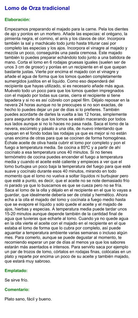 Lomo de Orza tradicional  Elaboración:  Empezamos preparando el majado para la carne. Pela los dientes de ajo y ponlos en un mortero. Añade las especias: el orégano, la pimienta negra, el comino, el anís y los clavos de olor. Incorpora también la sal y machácalo todo junto hasta triturar casi por completo las especias y los ajos. Incorpora el vinagre al majado y mezcla un poco, conseguirás una pasta cremosa. Este majado también lo puedes preparar echándolo todo junto a una batidora de mano. Corta el lomo en 6 rodajas gruesas iguales (suelen ser de unos 3 cm de grosor) y ponlas en un recipiente en el que quepan bastante justas. Vierte por encima el majado con el vinagre y añade el agua de forma que los lomos queden completamente sumergidos justitos en el líquido. Como eso dependerá del recipiente que hayas utilizado, si es necesario añade más agua. Muévelo todo un poco para que los lomos queden impregnados con el majado por todas sus caras, cierra el recipiente si tiene tapadera y si no es así cúbrelo con papel film. Déjalo reposar en la nevera 24 horas aunque no te preocupes si no son exactas, de hecho lo puedes dejar un par de días si lo prefieres. También puedes acordarte de darles la vuelta a las 12 horas, simplemente para asegurarte de que los lomos se están macerando por todos sus lados aunque si no lo haces no pasa nada. Saca el lomo de la nevera, escúrrelo y pásalo a una olla, de nuevo intentando que quepan en el fondo todas las rodajas ya que es mejor si no están unas encima de otras para que se cocinen de forma homogénea. Échale aceite de oliva hasta cubrir el lomo por completo y pon el fuego a temperatura media. Se cocina a 85ºC y a partir de ahí cocínalo a esa temperatura unos 40 minutos. Si no tienes termómetro de cocina puedes encender el fuego a temperatura media y cuando el aceite esté caliente y empieces a ver que el lomo burbujea un poco baja la temperatura del fuego para que esté suave y cocínalo durante esos 40 minutos, mirando en todo momento que el lomo no vuelva a soltar líquidos ni burbujear pero que esté a punto, es decir, que el aceite no se note demasiado frío ni parado ya que lo buscamos es que se cueza pero no se fría. Saca el lomo de la olla y déjalo en el recipiente en el que lo vayas a guardar, que idealmente debería ser de cristal y hermético. Ahora echa a la olla el majado del lomo y cocínala a fuego medio hasta que se evapore el líquido y solo quede el aceite y el majado de ajos, hierbas y especias. A temperatura media puede tardar unos 15-20 minutos aunque depende también de la cantidad final de agua que tuvieras que echarle al lomo. Cuando ya no quede agua en la olla vierte el aceite con el majado en el recipiente en el que estaba el lomo de forma que lo cubra por completo, así puede aguantar a temperatura ambiente varias semanas o incluso algún mes. Para comerlo, aunque se puede degustar al momento, te recomiendo esperar un par de días al menos ya que los sabores estarán más asentados e intensos. Para servirlo saca por ejemplo un par de trozos de lomo, córtalos en rodajas finas, colócalas en un plato y reparte por encima un poco de su aceite y también majado, que estará muy sabroso.  Emplatado:  Se sirve frío.  Comentario:  Plato sano, fácil y bueno.