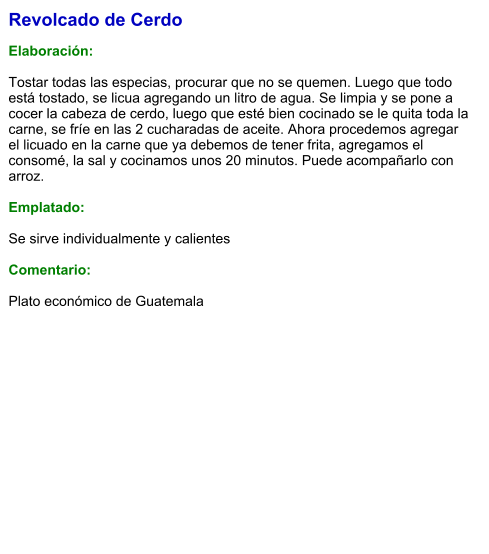 Revolcado de Cerdo  Elaboración:  Tostar todas las especias, procurar que no se quemen. Luego que todo está tostado, se licua agregando un litro de agua. Se limpia y se pone a cocer la cabeza de cerdo, luego que esté bien cocinado se le quita toda la carne, se fríe en las 2 cucharadas de aceite. Ahora procedemos agregar  el licuado en la carne que ya debemos de tener frita, agregamos el consomé, la sal y cocinamos unos 20 minutos. Puede acompañarlo con arroz.  Emplatado:  Se sirve individualmente y calientes  Comentario:  Plato económico de Guatemala