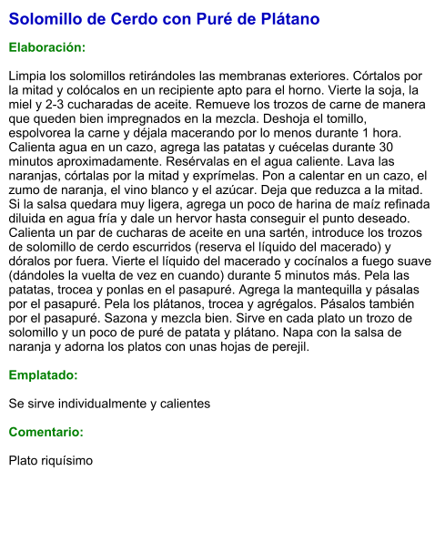 Solomillo de Cerdo con Puré de Plátano  Elaboración:  Limpia los solomillos retirándoles las membranas exteriores. Córtalos por la mitad y colócalos en un recipiente apto para el horno. Vierte la soja, la miel y 2-3 cucharadas de aceite. Remueve los trozos de carne de manera que queden bien impregnados en la mezcla. Deshoja el tomillo, espolvorea la carne y déjala macerando por lo menos durante 1 hora. Calienta agua en un cazo, agrega las patatas y cuécelas durante 30 minutos aproximadamente. Resérvalas en el agua caliente. Lava las naranjas, córtalas por la mitad y exprímelas. Pon a calentar en un cazo, el zumo de naranja, el vino blanco y el azúcar. Deja que reduzca a la mitad. Si la salsa quedara muy ligera, agrega un poco de harina de maíz refinada diluida en agua fría y dale un hervor hasta conseguir el punto deseado. Calienta un par de cucharas de aceite en una sartén, introduce los trozos de solomillo de cerdo escurridos (reserva el líquido del macerado) y dóralos por fuera. Vierte el líquido del macerado y cocínalos a fuego suave (dándoles la vuelta de vez en cuando) durante 5 minutos más. Pela las patatas, trocea y ponlas en el pasapuré. Agrega la mantequilla y pásalas por el pasapuré. Pela los plátanos, trocea y agrégalos. Pásalos también por el pasapuré. Sazona y mezcla bien. Sirve en cada plato un trozo de solomillo y un poco de puré de patata y plátano. Napa con la salsa de naranja y adorna los platos con unas hojas de perejil.  Emplatado:  Se sirve individualmente y calientes  Comentario:  Plato riquísimo